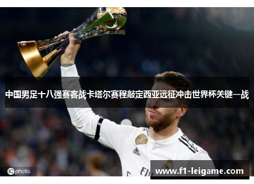 中国男足十八强赛客战卡塔尔赛程敲定西亚远征冲击世界杯关键一战