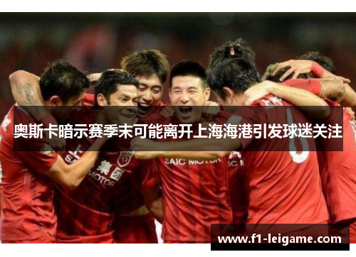 奥斯卡暗示赛季末可能离开上海海港引发球迷关注