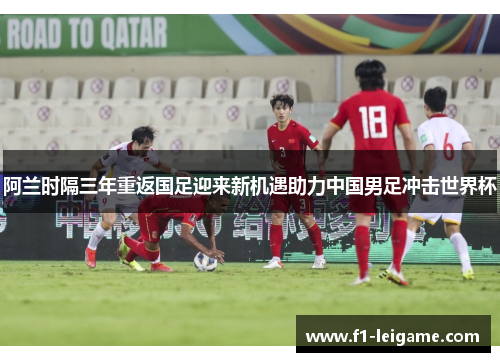 阿兰时隔三年重返国足迎来新机遇助力中国男足冲击世界杯 阿兰时隔三年重返国足迎来新机遇助力中国男足冲击世界杯